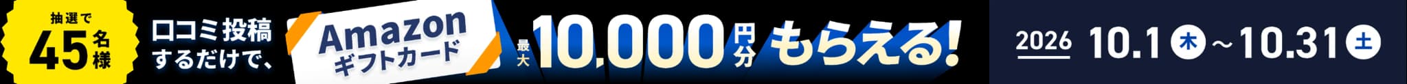 口コミ投稿するだけで、抽選で45名様にAmazonギフトカード最大10,000円分もらえる！2026年10月1日（木）〜10月31日（土）