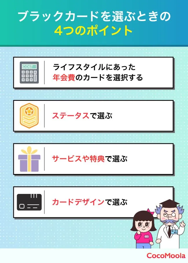 ブラックカードを選ぶポイントは？おすすめの選び方4選！


①カードデザインで選ぶ
②サービスや特典で選ぶ
③ステータスで選ぶ
ライフスタイルにあった
④年会費のカードを選択する

