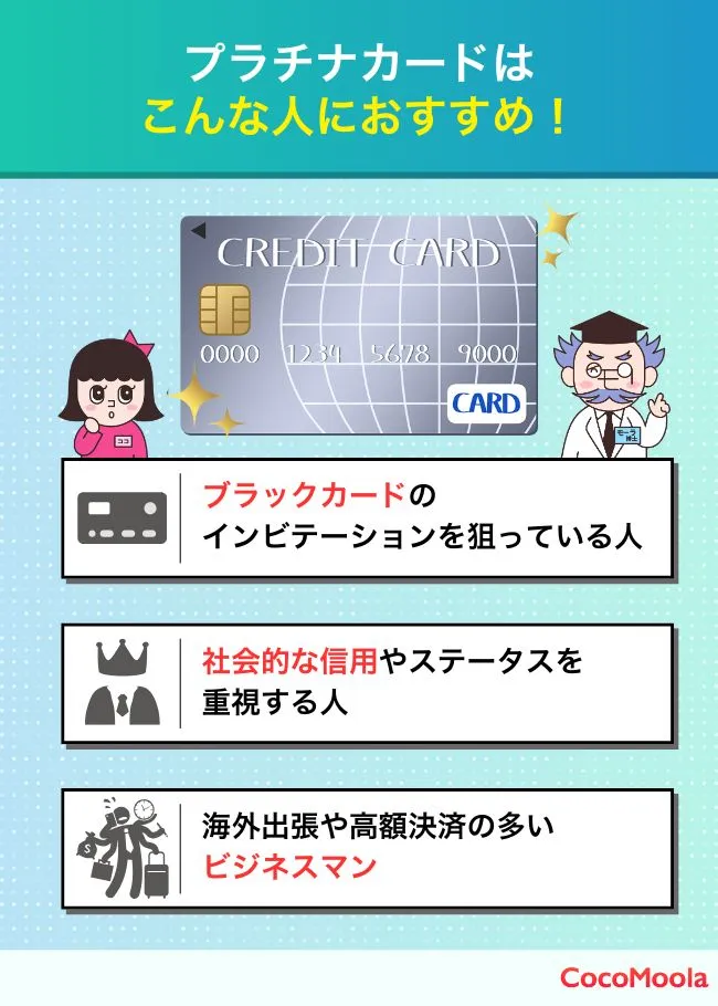 プラチナカードをもつのがおすすめな人を画像で解説

・ブラックカードのインビテーションを狙っている人

・社会的な信用やステータスを重視する人

・海外出張や高額決済の多い忙しいビジネスマン
